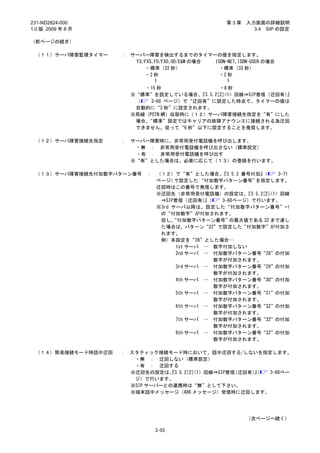 231-ND2824-000                                         第3章    入力画面の詳細説明
1.0 版 2009 年 8 月                                                3.4 SIP の設定

（前ページの続き）

 （１１）サーバ障害監視タイマー    ：   サーバー障害を検出するまでのタイマーの値を指定します。
                         FS/FXS､FO/FXO､OD/E&M の場合 ISDN-NET､ISDN-USER の場合
                            ・標準（32 秒）              ・標準（32 秒）
                            ・2 秒 ～                 ・2 秒～

                           ・15 秒                 ・8 秒
                        ※“標準”を設定している場合、   『3.5.2[2]<1> 回線⇒SIP着信（迂回有）』
                         （   3-68 ページ）で“迂回有”に設定した時点で、タイマーの値は
                         自動的に“3 秒”に設定されます。
                        ※局線（PSTN 網）収容時に（１２）サーバ障害接続先指定を“有”にした
                         場合、“標準”設定ではキャリアの故障アナウンスに接続される為迂回
                         できません。従って“6 秒”以下に設定することを推奨します。

 （１２）サーバ障害接続先指定     ：   サーバー障害時に、非常用受付電話機を呼び出します。
                         ・無 ： 非常用受付電話機を呼び出さない（標準設定）
                         ・有 ： 非常用受付電話機を呼び出す
                        ※“有”とした場合は、必要に応じて（１３）の登録を行います。

 （１３）サーバ障害接続先付加数字パターン番号      ：   （１２）で“有”とした場合、    『3.5.3 番号付加』  （     3-71
                                 ページ）  で設定した “付加数字パターン番号”     を指定します。
                                 迂回時はこの番号で発信します。
                                 ※迂回先（非常用受付電話機）の設定は、       『3.5.2[2]<1> 回線
                                  ⇒SIP着信（迂回有）（ 』   3-68ページ）で行います。
                                 ※3rd サーバ以降は、設定した“付加数字パターン番号”+1
                                  の“付加数字”が付加されます。
                                  但し、 “付加数字パターン番号”    の最大値である 32 まで達し
                                  た場合は、パターン“32”で設定した“付加数字”が付加さ
                                  れます。
                                  例）本設定を“28”とした場合…
                                       1st サーバ … 数字付加しない
                                       2nd サーバ … 付加数字パターン番号“28”の付加
                                                 数字が付加されます。
                                       3rd サーバ … 付加数字パターン番号“29”の付加
                                                 数字が付加されます。
                                       4th サーバ … 付加数字パターン番号“30”の付加
                                                 数字が付加されます。
                                       5th サーバ … 付加数字パターン番号“31”の付加
                                                 数字が付加されます。
                                       6th サーバ … 付加数字パターン番号“32”の付加
                                                 数字が付加されます。
                                       7th サーバ … 付加数字パターン番号“32”の付加
                                                 数字が付加されます。
                                       8th サーバ … 付加数字パターン番号“32”の付加
                                                 数字が付加されます。

 （１４）簡易接続モード時話中迂回   ：   スタティック接続モード時において、話中迂回する/しないを指定します。
                         ・無 ： 迂回しない（標準設定）
                         ・有 ： 迂回する
                        ※迂回先の設定は、 3.5.2[2]<1> 回線⇒SIP着信
                                  『                   （迂回有）』
                                                           （ 3-68ペー
                         ジ）で行います。
                        ※SIP サーバーとの連携時は“無”として下さい。
                        ※端末話中メッセージ（486 メッセージ）受信時に迂回します。




                                                              （次ページへ続く）

                                 3-55
 