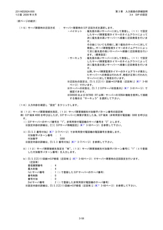231-ND2824-000                                              第3章   入力画面の詳細説明
1.0 版 2009 年 8 月                                                    3.4 SIP の設定

（前ページの続き）

 （１５）サーバ障害時の迂回方式        ：   サーバー障害時の SIP 迂回方式を選択します。
                              ・パイロット ：優先度の高いサーバーに対して発信し、             （１１）で設定
                                           したサーバ障害監視タイマーのタイムアウトによって
                                           次に優先度の高いサーバーへ順番に迂回発信を行いま
                                           す。
                                           その後についても同様に、 1 優先のサーバーに対して
                                                              第
                                           発信し、  サーバ障害監視タイマーのタイムアウトによっ
                                           て次に優先度の高いサーバーへ順番に迂回発信を行い
                                           ます。  （標準設定）
                              ・サーキュラ ：優先度の高いサーバーに対して発信し、             （１１）で設定
                                           したサーバ障害監視タイマーのタイムアウトによって
                                           次に優先度の高いサーバーへ順番に迂回発信を行いま
                                           す。
                                           以降、  サーバ障害監視タイマーのタイムアウトが発生し
                                           たサーバーへの発信は行われず、       発信が正常に行われた
                                           サーバーに対して発信を行います。
                              ※迂回先の設定は、     『3.5.2[2]<1> 回線⇒SIP着信（迂回有）（ 』   3-68
                               ページ）で行います。
                              ※サーバーの状態は、      『3.7.2 SIPサーバ状態表示』 （   3-81ページ）で
                               確認できます。
                              ※SV8500 および SV7000（R7 以降）サーバーの B2BUA 機能を使用して接続
                               する場合は“サーキュラ”を選択して下さい。

 （１６）入力内容を確認し“設定”をクリックします。

   ※（１２）サーバ障害接続先指定、     （１３）サーバ障害接続先付加数字パターン番号の設定例
   例）SIP 端末 4000 を呼び出したが、SIP サーバーに障害が発生した為、SIP 端末（非常用受付電話機）5000 を呼び出
    す。
    ⅰ）SIP サーバーのサーバ番号を“1”     、非常用受付電話機のサーバ番号を“2”とします。
     ※設定内容の詳細は、［1］SIPサーバ情報設定』
                    『              （  3-50ページ）を参照して下さい。

     ⅱ）『3.5.3 番号付加』（    3-71ページ）で非常用受付電話機の電話番号を登録します。
        付加数字パターン番号 ： 1
        付加数字            ： 5000
      ※設定内容の詳細は、    『3.5.3 番号付加』（  3-71ページ）を参照して下さい。

     ⅲ）（１２）サーバ障害接続先指定を“有”（１３）サーバ障害接続先付加数字パターン番号に“1”
                        、                          （ⅱで登録
       した付加数字パターン番号）を入力します。

     ⅳ）『3.5.2[2]<1>回線⇒SIP着信（迂回有）（   』    3-68ページ）でサーバー障害時の迂回設定を行います。
        （迂回有）
        着信展開番号        ： 4
        最大桁数          ： 4
        1st サーバ番号     ： 1（ⅰで登録した SIP サーバーのサーバ番号）
        番号削除          ： 0
        番号付加          ： 0
        2nd サーバ番号     ： 2（ⅰで登録した非常用受付電話機のサーバ番号）
      ※設定内容の詳細は、      『3.5.2[2]<1>回線⇒SIP着信（迂回有）（』   3-68ページ）を参照して下さい。




                                     3-56
 