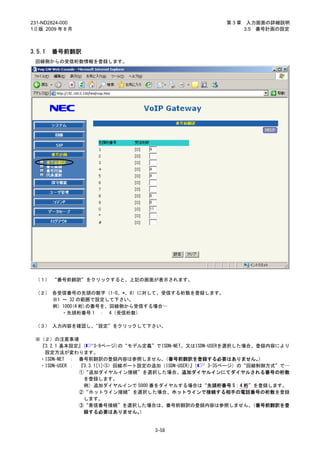 231-ND2824-000                                       第3章    入力画面の詳細説明
1.0 版 2009 年 8 月                                           3.5 番号計画の設定



3.5.1   番号前翻訳
 回線側からの受信桁数情報を登録します。




 （１） “番号前翻訳”をクリックすると、上記の画面が表示されます。

 （２） 各受信番号の先頭の数字（1-0、*、#）に対して、受信する桁数を登録します。
     ※1 ～ 32 の範囲で設定して下さい。
     例）1000(4 桁)の番号を、回線側から受信する場合…
        ・先頭桁番号 1 ： 4（受信桁数）

 （３） 入力内容を確認し、“設定”をクリックして下さい。

 ※（２）の注意事項
  『3.2.1 基本設定』(     3-9ページ)の“モデル定義”でISDN-NET、又はISDN-USERを選択した場合、登録内容により
   設定方法が変わります。
  ・ISDN-NET ： 番号前翻訳の登録内容は参照しません。       （番号前翻訳を登録する必要はありません。      ）
  ・ISDN-USER ： 『3.3.1[1]<5> 回線ポート設定の追加（ISDN-USER）（
                                                 』  3-35ページ）の“回線制御方式”で…
               ①“追加ダイヤルイン接続”を選択した場合、追加ダイヤルインにてダイヤルされる番号の桁数
                を登録します。
                例）追加ダイヤルインで 5000 番をダイヤルする場合は“先頭桁番号 5：4 桁”を登録します。
               ②“ホットライン接続”を選択した場合、ホットラインで接続する相手の電話番号の桁数を登録
                します。
               ③“着信番号接続”を選択した場合は、番号前翻訳の登録内容は参照しません。            （番号前翻訳を登
                録する必要はありません。      ）


                                  3-58
 
