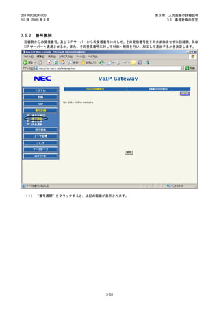 231-ND2824-000                             第3章    入力画面の詳細説明
1.0 版 2009 年 8 月                                 3.5 番号計画の設定



3.5.2   番号展開
 回線側からの受信番号、及び SIP サーバーからの受信番号に対して、その受信番号をそのまま加工せずに回線側、又は
 SIP サーバーへ透過させるか、また、その受信番号に対して付加・削除を行い、加工して送出するかを決定します。




 （１） “番号展開”をクリックすると、上記の画面が表示されます。




                           3-59
 