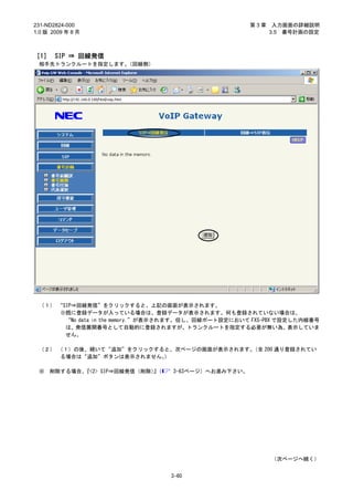 231-ND2824-000                                       第3章    入力画面の詳細説明
1.0 版 2009 年 8 月                                           3.5 番号計画の設定



［1］ SIP ⇒ 回線発信
 相手先トランクルートを指定します。（回線側）




 （１） “SIP⇒回線発信”をクリックすると、上記の画面が表示されます。
     ※既に登録データが入っている場合は、登録データが表示されます。何も登録されていない場合は、
       “No data in the memory.”が表示されます。但し、回線ポート設定において FXS-PBX で設定した内線番号
       は、発信展開番号として自動的に登録されますが、トランクルートを指定する必要が無い為、表示していま
       せん。

 （２） （１）の後、続いて“追加”をクリックすると、次ページの画面が表示されます。（全 200 通り登録されてい
     る場合は“追加”ボタンは表示されません。）

 ※   削除する場合、『<2> SIP⇒回線発信（削除）（
                             』    3-63ページ）へお進み下さい。




                                                           （次ページへ続く）


                                 3-60
 