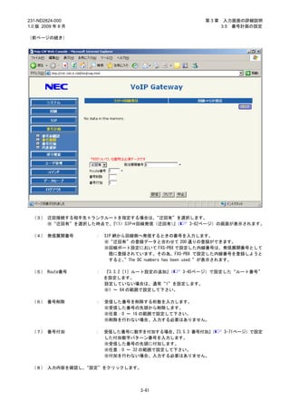 231-ND2824-000                                      第3章    入力画面の詳細説明
1.0 版 2009 年 8 月                                          3.5 番号計画の設定

（前ページの続き）




 （３） 迂回接続する相手先トランクルートを指定する場合は、   “迂回有”を選択します。
     ※“迂回有”を選択した時点で、『<1> SIP⇒回線発信（迂回有）（
                                     』   3-62ページ）の画面が表示されます。

 （４） 発信展開番号        ：   SIP 網から回線側へ発信するときの番号を入力します。
                       ※“迂回有”の登録データと合わせて 200 通りの登録ができます。
                       ※回線ポート設定において FXS-PBX で設定した内線番号は、発信展開番号として
                         既に登録されています。その為、FXS-PBX で設定した内線番号を登録しようと
                         すると、 ”The DC numbers has been used.”が表示されます。

 （５） Route番号       ：   『3.3.2［1］ルート設定の追加』（  3-45ページ）で設定した“ルート番号”
                       を設定します。
                       設定していない場合は、通常“1”を設定します。
                       ※1 ～ 64 の範囲で設定して下さい。

 （６） 番号削除          ：   受信した番号を削除する桁数を入力します。
                       ※受信した番号の先頭から削除します。
                       ※任意：0 ～ 16 の範囲で設定して下さい。
                       ※削除を行わない場合、入力する必要はありません。

 （７） 番号付加          ： 受信した番号に数字を付加する場合、  『3.5.3 番号付加』
                                                   （      3-71ページ）で設定
                     した付加数字パターン番号を入力します。
                     ※受信した番号の先頭に付加します。
                     ※任意：0 ～ 32 の範囲で設定して下さい。
                     ※付加を行わない場合、入力する必要はありません。

 （８） 入力内容を確認し、“設定”をクリックします。




                                 3-61
 