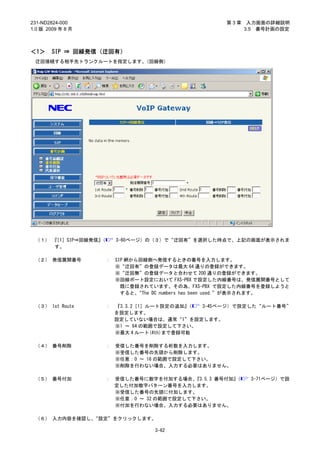 231-ND2824-000                                        第3章    入力画面の詳細説明
1.0 版 2009 年 8 月                                            3.5 番号計画の設定



＜1＞     SIP ⇒ 回線発信（迂回有）
 迂回接続する相手先トランクルートを指定します。（回線側）




 （１） 『［1］SIP⇒回線発信』
                 （       3-60ページ）の（３）で“迂回有”を選択した時点で、上記の画面が表示されま
     す。

 （２） 発信展開番号          ：   SIP 網から回線側へ発信するときの番号を入力します。
                         ※“迂回有”の登録データは最大 64 通りの登録ができます。
                         ※“迂回無”の登録データと合わせて 200 通りの登録ができます。
                         ※回線ポート設定において FXS-PBX で設定した内線番号は、発信展開番号として
                           既に登録されています。その為、FXS-PBX で設定した内線番号を登録しようと
                           すると、 “The DC numbers has been used.”が表示されます。

 （３） 1st Route       ：   『3.3.2［1］ルート設定の追加』 （ 3-45ページ）で設定した“ルート番号”
                         を設定します。
                         設定していない場合は、通常“1”を設定します。
                         ※1 ～ 64 の範囲で設定して下さい。
                         ※最大 4 ルート(4th)まで登録可能

 （４） 番号削除            ：   受信した番号を削除する桁数を入力します。
                         ※受信した番号の先頭から削除します。
                         ※任意：0 ～ 16 の範囲で設定して下さい。
                         ※削除を行わない場合、入力する必要はありません。

 （５） 番号付加            ： 受信した番号に数字を付加する場合、   『3.5.3 番号付加』
                                                      （      3-71ページ）で設
                       定した付加数字パターン番号を入力します。
                       ※受信した番号の先頭に付加します。
                       ※任意：0 ～ 32 の範囲で設定して下さい。
                       ※付加を行わない場合、入力する必要はありません。

 （６） 入力内容を確認し、“設定”をクリックします。

                                   3-62
 