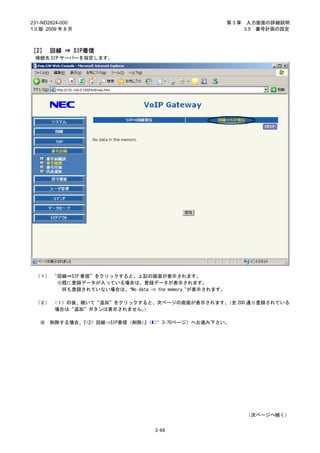231-ND2824-000                                          第3章    入力画面の詳細説明
1.0 版 2009 年 8 月                                              3.5 番号計画の設定



［2］ 回線 ⇒ SIP着信
 接続先 SIP サーバーを指定します。




 （１） “回線⇒SIP 着信”をクリックすると、上記の画面が表示されます。
      ※既に登録データが入っている場合は、登録データが表示されます。
       何も登録されていない場合は、“No data in the memory.”が表示されます。

 （２） （１）の後、続いて“追加”をクリックすると、次ページの画面が表示されます。
                                         （全 200 通り登録されている
      場合は“追加”ボタンは表示されません。）

   ※   削除する場合、『<2> 回線⇒SIP着信（削除）（
                               』     3-70ページ）へお進み下さい。




                                                              （次ページへ続く）


                                   3-64
 