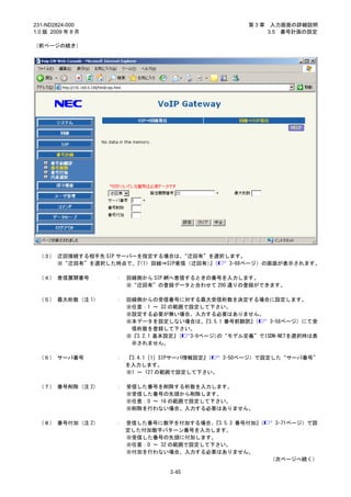 231-ND2824-000                                     第3章    入力画面の詳細説明
1.0 版 2009 年 8 月                                         3.5 番号計画の設定

（前ページの続き）




 （３） 迂回接続する相手先 SIP サーバーを指定する場合は、   “迂回有”を選択します。
     ※“迂回有”を選択した時点で、   『<1> 回線⇒SIP着信（迂回有）（
                                        』   3-68ページ）の画面が表示されます。

 （４） 着信展開番号        ：   回線側から SIP 網へ着信するときの番号を入力します。
                       ※“迂回有”の登録データと合わせて 200 通りの登録ができます。

 （５） 最大桁数（注 1）     ：   回線側からの受信番号に対する最大受信桁数を決定する場合に設定します。
                       ※任意：1 ～ 32 の範囲で設定して下さい。
                       ※設定する必要が無い場合、入力する必要はありません。
                       ※本データを設定しない場合は、    『3.5.1 番号前翻訳』（ 3-58ページ）にて受
                        信桁数を登録して下さい。
                       ※『3.2.1 基本設定』( 3-9ページ)の“モデル定義”でISDN-NETを選択時は表
                        示されません。

 （６） サーバ番号         ：   『3.4.1［1］SIPサーバ情報設定』（ 3-50ページ）で設定した“サーバ番号”
                       を入力します。
                       ※1 ～ 127 の範囲で設定して下さい。

 （７） 番号削除（注 2）     ：   受信した番号を削除する桁数を入力します。
                       ※受信した番号の先頭から削除します。
                       ※任意：0 ～ 16 の範囲で設定して下さい。
                       ※削除を行わない場合、入力する必要はありません。

 （８） 番号付加（注 2）     ： 受信した番号に数字を付加する場合、   『3.5.3 番号付加』
                                                    （     3-71ページ）で設
                     定した付加数字パターン番号を入力します。
                     ※受信した番号の先頭に付加します。
                     ※任意：0 ～ 32 の範囲で設定して下さい。
                     ※付加を行わない場合、入力する必要はありません。
                                                         （次ページへ続く）

                                 3-65
 