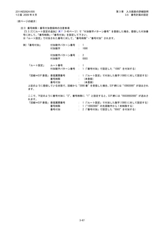 231-ND2824-000                                      第3章    入力画面の詳細説明
1.0 版 2009 年 8 月                                          3.5 番号計画の設定

（前ページの続き）

   注 2）番号削除・番号付加登録時の注意事項
    『3.3.2[1]ルート設定の追加』
                     （  3-45ページ）で“付加数字パターン番号”を登録した場合、登録した付加番
    号に対して、   「番号削除」「番号付加」を設定して下さい。
                   ・
    ※「ルート設定」で付加された番号に対して、     “番号削除”“番号付加”されます。
                                    ・

     例）「番号付加」      付加数字パターン番号    ：   1
                   付加数字          ：   1000

                   付加数字パターン番号    ：   2
                   付加数字          ：   0503

         「ルート設定」   ルート番号         ：   1
                   付加数字パターン番号    ：   1（「番号付加」で設定した“1000”を付加する）

         「回線⇒SIP 着信」 着信展開番号  ： 1（  「ルート設定」で付加した数字(1000)に対して設定する）
                     番号削除    ： （未登録）
                     番号付加    ： （未登録）
         上記のように登録している状態で、回線から“2000 番”を受信した場合、SIP 網には“10002000”が送出され
         ます。

         ここで、下記のように番号付加に“2” 、番号削除に“1”と設定すると、SIP 網には“05030002000”が送出さ
         れます。
         「回線⇒SIP 着信」 着信展開番号    ： 1（「ルート設定」で付加した数字(1000)に対して設定する）
                     番号削除      ： 1（“10002000”の先頭数字から 1 桁削除する）
                     番号付加      ： 2（「番号付加」で設定した“0503”を付加する）




                                  3-67
 
