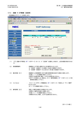 231-ND2824-000                                       第3章    入力画面の詳細説明
1.0 版 2009 年 8 月                                           3.5 番号計画の設定



＜1＞     回線 ⇒ SIP着信（迂回有）
 迂回接続先 SIP サーバーを指定します。




 （１） 『［2］回線⇒SIP着信』
                 （       3-64ページ）の（３）で“迂回有”を選択した時点で、上記の画面が表示されま
     す。

 （２） 着信展開番号          ：   回線側から SIP 網へ発信するときの番号を入力します。
                         ※“迂回有”の登録データは最大 128 通りの登録ができます。
                         ※“迂回無”の登録データと合わせて 200 通りの登録ができます。

 （３） 最大桁数（注 1）       ：   回線側からの受信番号に対する最大受信桁数を決定する場合に設定します。
                         ※任意：1 ～ 32 の範囲で設定して下さい。
                         ※設定する必要が無い場合、入力する必要はありません。
                         ※本データを設定しない場合は、   『3.5.1 番号前翻訳』（ 3-58ページ）にて受
                          信桁数を登録して下さい。

 （４） 1st Server      ：   『3.4.1［1］SIPサーバ情報設定』（ 3-50ページ）で設定した“サーバ番号”
                         を入力します。
                         ※1 ～ 127 の範囲で設定して下さい。

 （５） 番号削除（注 2）       ：   受信した番号を削除する桁数を入力します。
                         ※受信した番号の先頭から削除します。
                         ※任意：0 ～ 16 の範囲で設定して下さい。
                         ※削除を行わない場合、入力する必要はありません。




                                                           （次ページへ続く）

                                   3-68
 
