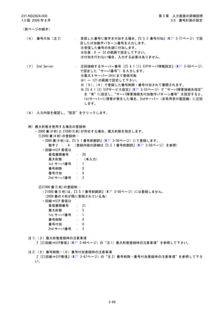 231-ND2824-000                                             第3章    入力画面の詳細説明
1.0 版 2009 年 8 月                                                 3.5 番号計画の設定

（前ページの続き）

 （６） 番号付加（注 2）          ： 受信した番号に数字を付加する場合、   『3.5.3 番号付加』
                                                         （        3-71ページ）で設
                          定した付加数字パターン番号を入力します。
                          ※受信した番号の先頭に付加します。
                          ※任意：0 ～ 32 の範囲で設定して下さい。
                          ※付加を行わない場合、入力する必要はありません。

 （７） 2nd Server         ： 迂回接続するサーバー番号（    『3.4.1［1］SIPサーバ情報設定』（  3-50ページ）
                          で設定した“サーバ番号”    ）を入力します。
                          ※最大 8 サーバー(8th)まで登録可能
                          ※1 ～ 127 の範囲で設定して下さい。
                          ※（５）（６）で登録した番号削除・番号付加されて展開されます。
                               、
                          ※『3.4.1［2］SIPサービス設定』（    3-53ページ）で“サーバ障害接続先指定”
                           を“有”に設定し、    “サーバ障害接続先付加数字パターン番号”を設定すると、
                           1stサーバーに障害が発生した場合、2ndサーバー（非常用受付電話機）に迂回
                           します。

 （８） 入力内容を確認し、“設定”をクリックします。



   例）最大桁数を使用する場合の登録例
     …2000 番(4 桁)と 21000(5 桁)が存在する場合、最大桁数を指定します。
      ①2000 番(4 桁)の登録例…
        ・2000 番(4 桁)は、  『3.5.1 番号前翻訳』（ 3-58ページ）にて登録します。
            数字 2 ： 4 （登録内容の詳細は『3.5.1 番号前翻訳』     （  3-58ページ）を参照）
        ・回線⇒SIP 着信は
            着信展開番号         ： 20
            最大桁数           ： （未入力）
            1st サーバ番号 ： 1
            番号削除           ： 0
            番号付加           ： 0
            2nd サーバ番号 ： 2

         ②21000 番(5 桁)の登録例…
          ・21000 番(5 桁)は、『3.5.1 番号前翻訳』（      3-58ページ）には登録しません。
            (2000 番の 4 桁が既に登録されている為)
          ・回線⇒SIP 着信は
              着信展開番号      ： 21
              最大桁数        ： 5
              1st サーバ番号 ： 1
              番号削除        ： 0
              番号付加        ： 0
              2nd サーバ番号 ： 2

   注 1）（３）最大桁数登録時の注意事項
      『 [2]回線⇒SIP着信』（ 3-66ページ）の“注 1）最大桁数登録時の注意事項”を参照して下さい。

   注 2）（５）番号削除・  （６）番号付加登録時の注意事項
      『 [2]回線⇒SIP着信』
                   （   3-67ページ）の“注 2）番号削除・番号付加登録時の注意事項”を参照して下さ
      い。




                                          3-69
 