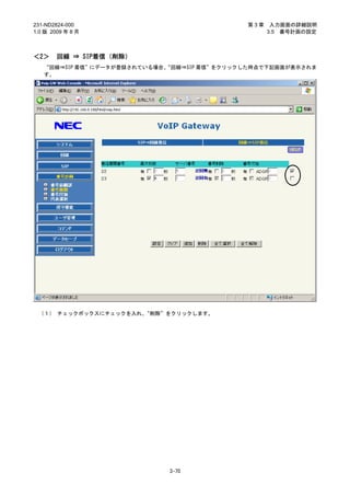 231-ND2824-000                              第3章    入力画面の詳細説明
1.0 版 2009 年 8 月                                  3.5 番号計画の設定



＜2＞     回線 ⇒ SIP着信（削除）
   “回線⇒SIP 着信”にデータが登録されている場合、
                            “回線⇒SIP 着信”をクリックした時点で下記画面が表示されま
   す。




 （１） チェックボックスにチェックを入れ、“削除”をクリックします。




                            3-70
 
