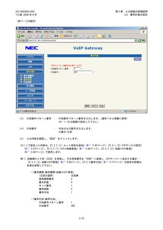 231-ND2824-000                                      第3章    入力画面の詳細説明
1.0 版 2009 年 8 月                                          3.5 番号計画の設定

（前ページの続き）




 （３） 付加数字パターン番号      ：   付加数字パターン番号を入力します。   （通常 1 から順番に使用）
                         ※1 ～ 32 の範囲で設定して下さい。

 （４） 付加数字            ：   付加させる数字を入力します。
                         ※最大 16 桁

 （５） 入力内容を確認し、“設定”をクリックします。

   ※ここで設定した内容は、  『3.3.2［1］ルート設定の追加』（    3-45ページ）『3.4.1［2］SIPサービス設定』
                                                、
    （  3-53ページ）『3.5.2［1］SIP⇒回線発信』
               、                 （ 3-60ページ）『3.5.2［2］回線⇒SIP着信』
                                             、
    （  3-64ページ）で使用します。

   例 1）回線側から 4 桁（2220）を受信し、その受信番号を“3000”に変換し、SIPサーバーへ送出する場合…
       『3.5.2［2］回線⇒SIP着信』（ 3-64ページ）『3.5.3 番号付加』
                                   、           （ 3-71ページ）の設定の詳細は
       各項を参照して下さい。

           ・「番号展開-番号展開-回線⇒SIP 着信」
               （迂回の選択）      ： 迂回無
                着信展開番号      ： 2
                最大桁数        ： 4
                サーバ番号       ： 1
                番号削除        ： 3
                番号付加        ： 1

           ・「番号付加-番号付加」
               付加数字パターン番号   ：   1
               付加数字         ：   300




                                      3-72
 
