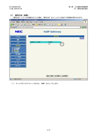 231-ND2824-000                           第3章    入力画面の詳細説明
1.0 版 2009 年 8 月                               3.5 番号計画の設定



［1］ 番号付加（削除）
   “番号付加”にデータが登録されている場合、“番号付加”をクリックした時点で下記画面が表示されます。




 （１） チェックボックスにチェックを入れ、“削除”をクリックします。




                           3-73
 