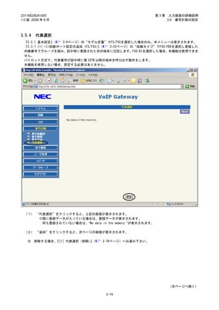 231-ND2824-000                                          第3章    入力画面の詳細説明
1.0 版 2009 年 8 月                                              3.5 番号計画の設定



3.5.4   代表選択
 『3.2.1 基本設定』 （  3-9ページ）の“モデル定義”でFS/FXSを選択した場合のみ、本メニューは表示されます。
 『3.3.1［1］<1>回線ポート設定の追加（FS/FXS）（
                              』  3-23ページ）の“回線タイプ”でFXS-PBXを選択し登録した
 内線番号でグループを組み、話中時に登録された次の端末に迂回します。FXS-DIを選択した場合、本機能は使用できま
 せん。
 パイロット方式で、代表番号が話中時に第 2STN 以降の端末を呼び出す動作をします。
 本機能を使用しない場合、設定する必要はありません。




 （１） “代表選択”をクリックすると、上記の画面が表示されます。
      ※既に登録データが入っている場合は、登録データが表示されます。
       何も登録されていない場合は、“No data in the memory.”が表示されます。

 （２） “追加”をクリックすると、次ページの画面が表示されます。

   ※    削除する場合、［1］代表選択（削除）（
               『          』     3-76ページ）へお進み下さい。




                                                              （次ページへ続く）

                                 3-74
 
