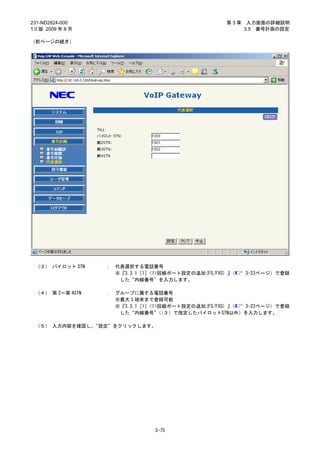 231-ND2824-000                                        第3章    入力画面の詳細説明
1.0 版 2009 年 8 月                                            3.5 番号計画の設定

（前ページの続き）




 （３） パイロット STN     ：   代表選択する電話番号
                       ※『3.3.1［1］<1>回線ポート設定の追加(FS/FXS) 』（   3-23ページ）で登録
                        した“内線番号”を入力します。

 （４） 第 2～第 4STN    ：   グループに属する電話番号
                       ※最大 3 端末まで登録可能
                       ※『3.3.1［1］<1>回線ポート設定の追加(FS/FXS) 』（ 3-23ページ）で登録
                        した“内線番号”（３）で指定したパイロットSTN以外）を入力します。
                                    （

 （５） 入力内容を確認し、“設定”をクリックします。




                                  3-75
 
