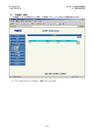 231-ND2824-000                           第3章    入力画面の詳細説明
1.0 版 2009 年 8 月                               3.5 番号計画の設定



［1］ 代表選択（削除）
   “代表選択”にデータが登録されている場合、“代表選択”をクリックした時点で下記画面が表示されます。




 （１） チェックボックスにチェックを入れ、“削除”をクリックします。




                           3-76
 
