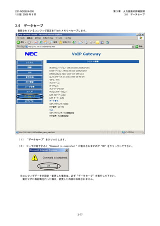 231-ND2824-000                                    第3章   入力画面の詳細説明
1.0 版 2009 年 8 月                                         3.6 データセーブ



3.6   データセーブ
 登録されているコンフィグ設定を Flash メモリへセーブします。




 （１） “データセーブ”をクリックします。

 （２） セーブが終了すると“Command is completed.”が表示されますので“OK”をクリックして下さい。




   ※コンフィグデータを設定・変更した場合は、必ず“データセーブ”を実行して下さい。
    実行せずに再起動を行った場合、変更した内容は反映されません。




                               3-77
 