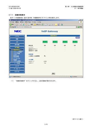 231-ND2824-000                             第3章   入力画面の詳細説明
1.0 版 2009 年 8 月                                    3.7 保守機能



3.7.1   回線状態表示
 各ポートの回線状態（空き･話中等）や接続相手の IP アドレス等を表示します。




 （１） “回線状態表示”をクリックすると、上記の画面が表示されます。




                                                  (次ページへ続く)


                           3-79
 