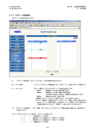 231-ND2824-000                                      第3章   入力画面の詳細説明
1.0 版 2009 年 8 月                                             3.7 保守機能



3.7.2   SIPサーバ状態表示
   SIP サーバーの状態を表示します。




 （１） “SIP サーバ状態表示”をクリックすると、上記の画面が表示されます。

 （２） サーバ番号           ： 『3.4.1［1］SIPサーバ情報設定』
                                          （   3-50ページ）で設定するサーバ番号です。

 （３） ステータス           ：   各サーバ番号(1-127)におけるサーバーの状態を表示します。
                          ・運用中 ： 回線側から SIP 網へ発信可能な状態
                          ・障害中 ： 回線側から SIP 網へ発信不可能な状態
                                   ※SIP 網から着信した場合は、回線側への発信を行います。
                          ・更新中 ： 発信試行中の為、状態が不明
                          ※登録がないサーバーのサーバ番号にはステータスを表示しません。
                          ※サーバー障害は、障害が発生しているサーバーへ発信した時点で検出が行わ
                           れます。サーバー障害発生後に、該当のサーバーへ発信していない場合はま
                           だ障害が検出されておらず、    “運用中”と表示されることがあります。

 （４） “SIP サーバ状態表示”、又は“更新”ボタンをクリックすることで、最新の情報に更新され一番先頭のペー
     ジを表示します。

   ※1 ページ当たり 32 サーバー分表示し、全 4 ページ表示します。
          ・ << ” ･･･ 一番先頭のページを表示
           “
          ・ < ”
           “       ･･･ 現在表示している画面から 1 つ前のページを表示
          ・ > ”
           “       ･･･ 現在表示している画面から 1 つ次のページを表示
          ・ >> ” ･･･ 一番最後のページを表示
           “


                                 3-81
 