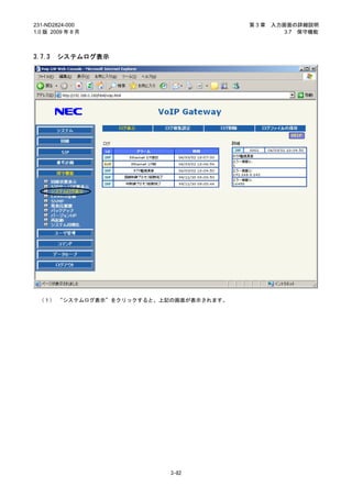 231-ND2824-000                          第3章   入力画面の詳細説明
1.0 版 2009 年 8 月                                 3.7 保守機能



3.7.3   システムログ表示




 （１） “システムログ表示”をクリックすると、上記の画面が表示されます。




                          3-82
 