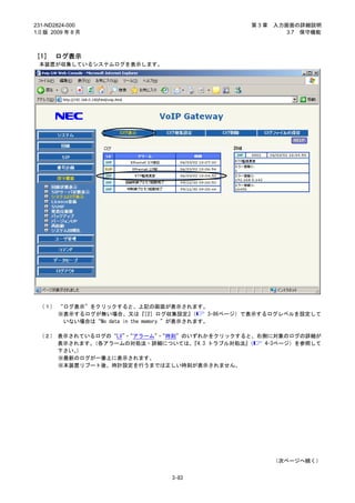 231-ND2824-000                                    第3章   入力画面の詳細説明
1.0 版 2009 年 8 月                                           3.7 保守機能



［1］ ログ表示
 本装置が収集しているシステムログを表示します。




 （１） “ログ表示”をクリックすると、上記の画面が表示されます。
     ※表示するログが無い場合、又は『       ［2］ログ収集設定』   （  3-86ページ）で表示するログレベルを設定して
      いない場合は“No data in the memory.”が表示されます。

 （２） 表示されているログの“LV”“アラーム”“時刻”のいずれかをクリックすると、右側に対象のログの詳細が
                   ・     ・
     表示されます。（各アラームの対処法・詳細については、『4.3 トラブル対処法』（ 4-3ページ）を参照して
     下さい。）
     ※最新のログが一番上に表示されます。
     ※本装置リブート後、時計設定を行うまでは正しい時刻が表示されません。




                                                        （次ページへ続く）


                                3-83
 