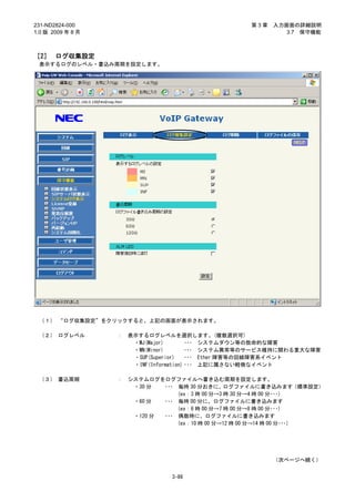 231-ND2824-000                                       第3章   入力画面の詳細説明
1.0 版 2009 年 8 月                                              3.7 保守機能



［2］ ログ収集設定
 表示するログのレベル・書込み周期を設定します。




 （１） “ログ収集設定”をクリックすると、上記の画面が表示されます。

 （２） ログレベル         ：   表示するログレベルを選択します。(複数選択可)
                        ・MJ(Major)        ･･･ システムダウン等の致命的な障害
                        ・MN(Minor)        ･･･ システム異常等のサービス維持に関わる重大な障害
                        ・SUP(Superior)    ･･･ Ether 障害等の回線障害系イベント
                        ・INF(Information) ･･･ 上記に属さない軽微なイベント

 （３） 書込周期          ：   システムログをログファイルへ書き込む周期を設定します。
                        ・30 分  ･･･ 毎時 30 分おきに、ログファイルに書き込みます（標準設定）
                                   (ex：3 時 00 分→3 時 30 分→4 時 00 分･･･)
                        ・60 分  ･･･ 毎時 00 分に、ログファイルに書き込みます
                                   (ex：6 時 00 分→7 時 00 分→8 時 00 分･･･)
                        ・120 分 ･･･ 偶数時に、ログファイルに書き込みます
                                   (ex：10 時 00 分→12 時 00 分→14 時 00 分･･･)




                                                           （次ページへ続く）


                                  3-86
 