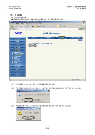 231-ND2824-000                                第3章   入力画面の詳細説明
1.0 版 2009 年 8 月                                       3.7 保守機能



［3］ ログ削除
 システムログを削除します。
 本装置前面の ALM LED の点灯・点滅を止めたい場合には、ログ削除を実行します。




 （１） “ログ削除”をクリックすると、上記の画面が表示されます。

 （２） “ログ削除”ボタンをクリックすると、下記ダイアログが表示されますので“OK”をクリックします。




 （３） ログ削除が完了すると、下記ダイアログが表示されますので“OK”をクリックします。




                             3-88
 