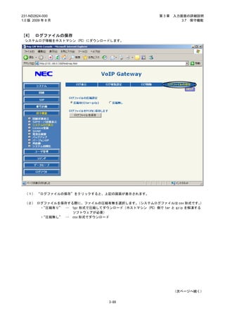 231-ND2824-000                                  第3章   入力画面の詳細説明
1.0 版 2009 年 8 月                                         3.7 保守機能



［4］ ログファイルの保存
 システムログ情報をホストマシン（PC）にダウンロードします。




 （１） “ログファイルの保存”をクリックすると、上記の画面が表示されます。

 （２） ログファイルを保存する際に、ファイルの圧縮有無を選択します。  （システムログファイルは csv 形式です。    ）
      ・“圧縮有り” … tgz 形式で圧縮してダウンロード（ホストマシン（PC）側で tar と gzip を解凍する
                ソフトウェアが必要）
      ・“圧縮無し” … csv 形式でダウンロード




                                                      （次ページへ続く）


                              3-89
 