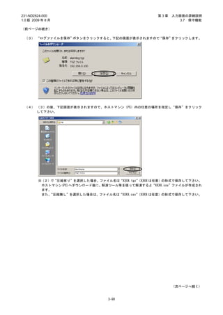 231-ND2824-000                                   第3章   入力画面の詳細説明
1.0 版 2009 年 8 月                                          3.7 保守機能

（前ページの続き）

 （３） “ログファイルを保存”ボタンをクリックすると、下記の画面が表示されますので“保存”をクリックします。




 （４） （３）の後、下記画面が表示されますので、ホストマシン（PC）内の任意の場所を指定し“保存”をクリック
     して下さい。




         ※（２）で“圧縮有り”を選択した場合、ファイル名は“XXXX.tgz”
                                           （XXXX は任意）の形式で保存して下さい。
          ホストマシン(PC)へダウンロード後に、解凍ツール等を使って解凍すると“XXXX.csv”ファイルが作成され
          ます。
          また、“圧縮無し”を選択した場合は、ファイル名は“XXXX.csv”
                                           （XXXX は任意）の形式で保存して下さい。




                                                       （次ページへ続く）


                                3-90
 