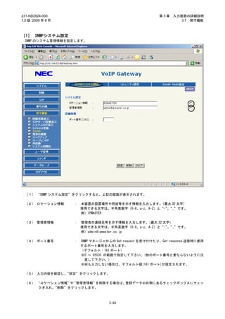 231-ND2824-000                                          第3章   入力画面の詳細説明
1.0 版 2009 年 8 月                                                 3.7 保守機能



［1］ SNMPシステム設定
 SNMP のシステム管理情報を設定します。




 （１） “SNMP システム設定”をクリックすると、上記の画面が表示されます。

 （２） ロケーション情報      ：   本装置の設置場所や用途等を示す情報を入力します。    （最大 32 文字）
                       使用できる文字は、半角英数字（0-9、a-z、A-Z）と“-”“_”です。
                                                      、
                       例）IPMASTER

 （３） 管理者情報         ：   管理者の連絡先等を示す情報を入力します。   （最大 32 文字）
                       使用できる文字は、半角英数字（0-9、a-z、A-Z）と“-”“_”です。
                                                      、
                       例）admin@ipmaster.co.jp

 （４） ポート番号         ：   SNMP マネージャからの Get request を受け付けたり、Get response 送信時に使用
                       するポート番号を入力します。
                       （デフォルト：161 ポート）
                       ※0 ～ 65535 の範囲で指定して下さい。(他のポート番号と重ならないように注
                         意して下さい。)
                       ※何も入力しない場合は、デフォルト値(161 ポート)が設定されます。

 （５） 入力内容を確認し、“設定”をクリックします。

 （６） “ロケーション情報” “管理者情報”
                や      を削除する場合は、登録データの右側にあるチェックボックスにチェッ
      クを入れ、“削除”をクリックします。



                                   3-94
 