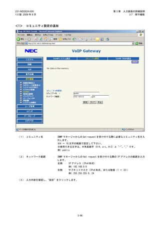 231-ND2824-000                                       第3章   入力画面の詳細説明
1.0 版 2009 年 8 月                                              3.7 保守機能



＜1＞     コミュニティ設定の追加




 （１） コミュニティ名       ：   SNMP マネージャからの Get request を受け付ける際に必要なコミュニティ名を入
                       力します。
                       ※6 ～ 16 文字の範囲で設定して下さい。
                       ※使用できる文字は、半角英数字（0-9、a-z、A-Z）と“-”“_”です。
                                                           、
                       例）public

 （２） ネットワーク範囲      ：   SNMP マネージャからの Get request を受け付ける際の IP アドレスの範囲を入力
                       します。
                       左側 : IP アドレス（IPv4 形式）
                              例）192.168.0.0
                       右側 : サブネットマスク（IPv4 形式、または数値（1 ～ 32）      ）
                              例）255.255.255.0、24

 （３） 入力内容を確認し、“設定”をクリックします。




                                  3-96
 