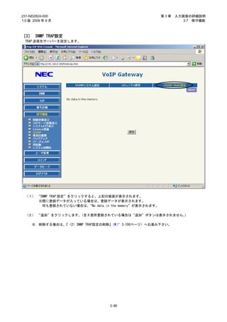 231-ND2824-000                                             第3章   入力画面の詳細説明
1.0 版 2009 年 8 月                                                    3.7 保守機能



［3］ SNMP TRAP設定
 TRAP 送信先サーバーを設定します。




 （１） “SNMP TRAP 設定”をクリックすると、上記の画面が表示されます。
     ※既に登録データが入っている場合は、登録データが表示されます。
       何も登録されていない場合は、    “No data in the memory”が表示されます。

 （２） “追加”をクリックします。（全 8 箇所登録されている場合は“追加”ボタンは表示されません。）

     ※   削除する場合は、 <2> SNMP TRAP設定の削除』
                 『                   （     3-100ページ）へお進み下さい。




                                    3-98
 