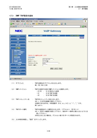 231-ND2824-000                                        第3章   入力画面の詳細説明
1.0 版 2009 年 8 月                                               3.7 保守機能



＜1＞     SNMP TRAP設定の追加




 （１） IP アドレス         ：   TRAP 送信先の IP アドレスを入力します。
                         例）192.168.0.200

 （２） SNMP バージョン      ：   TRAP を送信する時の SNMP バージョンを選択します。
                           ・V1/V2 ： V1･V2 両方とも送信
                           ・V1    ： V1 の TRAP を送信
                           ・V2    ： V2 の TRAP を送信

 （３） TRAP コミュニティ名    ：   TRAP 用コミュニティ名を入力します。
                         ※6 ～ 16 文字の範囲で設定して下さい。
                         ※使用できる文字は、半角英数字（0-9、a-z、A-Z）と“-”“_”です。
                                                         、
                         例）public

 （４） TRAP ポート番号      ：   TRAP の送信先ポート番号を入力します。 （デフォルト：162 ポート）
                         ※0 ～ 65535 の範囲で指定して下さい。（他のポート番号と重ならないように注
                           意して下さい。   ）
                         ※何も入力しない場合は、デフォルト値(162 ポート)が設定されます。

 （５） 入力内容を確認し、“設定”をクリックします。




                                   3-99
 