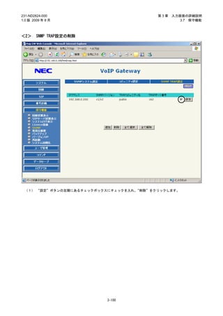231-ND2824-000                           第3章   入力画面の詳細説明
1.0 版 2009 年 8 月                                  3.7 保守機能



＜2＞     SNMP TRAP設定の削除




 （１） “設定”ボタンの左隣にあるチェックボックスにチェックを入れ、“削除”をクリックします。




                          3-100
 