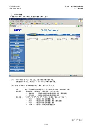 231-ND2824-000                                     第3章   入力画面の詳細説明
1.0 版 2009 年 8 月                                            3.7 保守機能



［1］ SIP→回線
 本装置が SIP 網から回線へ発信した通話の履歴を表示します。




 （１） “SIP→回線”をクリックすると、上記の画面が表示されます。
     ※履歴が無い場合は、  “No Data in the Memory”が表示されます。

 （２） 日付、表示順序、表示件数を選択し“表示”をクリックします。

         日付   ：    表示したい履歴の日付を選択します。通話履歴は最大 7 日分保存されます。
         表示順序 ：    “開始時刻”“終了時刻”を選択することができます。
                           、
                    ・ 開始時刻 … 開始時刻の新しい順に履歴を表示（標準設定）
                    ・ 終了時刻 … 終了時刻の新しい順に履歴を表示
         表示件数 ：    “10 件”“20 件”“50 件”“100 件”を選択することができます。
                         、     、     、
                    ・ 10 件 … 1 画面に 10 件分の履歴を表示
                    ・ 20 件 … 1 画面に 20 件分の履歴を表示（標準設定）
                    ・ 50 件 … 1 画面に 50 件分の履歴を表示
                    ・ 100 件 … 1 画面に 100 件分の履歴を表示




                                                         （次ページへ続く）


                                   3-102
 