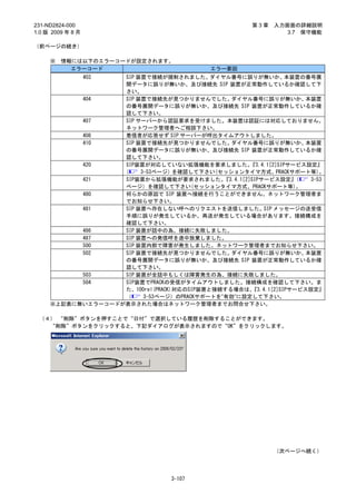 231-ND2824-000                                           第3章   入力画面の詳細説明
1.0 版 2009 年 8 月                                                  3.7 保守機能

（前ページの続き）

     ※   情報には以下のエラーコードが設定されます。
           エラーコード                             エラー要因
                   403
                   SIP 装置で接続が規制されました。      ダイヤル番号に誤りが無いか、          本装置の番号展
                   開データに誤りが無いか、及び接続先 SIP 装置が正常動作しているか確認して下
                   さい。
           404     SIP 装置で接続先が見つかりませんでした。       ダイヤル番号に誤りが無いか、         本装置
                   の番号展開データに誤りが無いか、及び接続先 SIP 装置が正常動作しているか確
                   認して下さい。
           407     SIP サーバーから認証要求を受けました。本装置は認証には対応しておりません。
                   ネットワーク管理者へご相談下さい。
           408     着信者が応答せず SIP サーバーが呼出タイムアウトしました。
           410     SIP 装置で接続先が見つかりませんでした。       ダイヤル番号に誤りが無いか、         本装置
                   の番号展開データに誤りが無いか、及び接続先 SIP 装置が正常動作しているか確
                   認して下さい。
           420     SIP装置が対応していない拡張機能を要求しました。           『3.4.1[2]SIPサービス設定』
                   (    3-53ページ）を確認して下さい(セッションタイマ方式、PRACKサポート等)。
           421     SIP装置から拡張機能が要求されました。       『3.4.1[2]SIPサービス設定』    （  3-53
                   ページ）を確認して下さい(セッションタイマ方式、PRACKサポート等)。
           480     何らかの原因で SIP 装置へ接続を行うことができません。ネットワーク管理者ま
                   でお知らせ下さい。
           481     SIP 装置へ存在しない呼へのリクエストを送信しました。SIP メッセージの送受信
                   手順に誤りが発生しているか、再送が発生している場合があります。接続構成を
                   確認して下さい。
           486     SIP 装置が話中の為、接続に失敗しました。
           487     SIP 装置への発信呼を途中放棄しました。
           500     SIP 装置内部で障害が発生しました。ネットワーク管理者までお知らせ下さい。
           502     SIP 装置で接続先が見つかりませんでした。       ダイヤル番号に誤りが無いか、         本装置
                   の番号展開データに誤りが無いか、及び接続先 SIP 装置が正常動作しているか確
                   認して下さい。
           503     SIP 装置が全話中もしくは障害発生の為、接続に失敗しました。
           504     SIP装置でPRACKの受信がタイムアウトしました。接続構成を確認して下さい。ま
                   た、100rel(PRACK)対応のSIP装置と接続する場合は、    『3.4.1[2]SIPサービス設定』
                   （     3-53ページ）のPRACKサポートを”有効”に設定して下さい。
     ※上記表に無いエラーコードが表示された場合はネットワーク管理者までお問合せ下さい。

 （４） “削除”ボタンを押すことで“日付”で選択している履歴を削除することができます。
   “削除”ボタンをクリックすると、下記ダイアログが表示されますので“OK”をクリックします。




                                                               （次ページへ続く）




                                    3-107
 