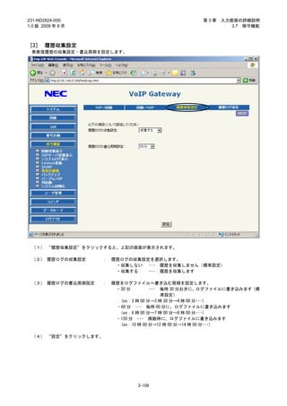 231-ND2824-000                                      第3章   入力画面の詳細説明
1.0 版 2009 年 8 月                                             3.7 保守機能



［3］ 履歴収集設定
 発着信履歴の収集設定・書込周期を設定します。




 （１） “履歴収集設定”をクリックすると、上記の画面が表示されます。

 （２） 履歴ログの収集設定     ：   履歴ログの収集設定を選択します。
                        ・収集しない ･･･ 履歴を収集しません（標準設定）
                        ・収集する   ･･･ 履歴を収集します

 （３） 履歴ログの書込周期設定   ：   履歴をログファイルへ書き込む周期を設定します。
                        ・30 分        ･･･ 毎時 30 分おきに、   ログファイルに書き込みます（標
                                         準設定）
                         (ex：3 時 00 分→3 時 30 分→4 時 00 分･･･)
                        ・60 分 ･･･ 毎時 00 分に、ログファイルに書き込みます
                         (ex：6 時 00 分→7 時 00 分→8 時 00 分･･･)
                        ・120 分 ･･･ 偶数時に、ログファイルに書き込みます
                         (ex：10 時 00 分→12 時 00 分→14 時 00 分･･･)

 （４） “設定”をクリックします。




                               3-109
 