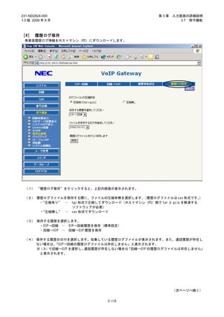 231-ND2824-000                                  第3章   入力画面の詳細説明
1.0 版 2009 年 8 月                                         3.7 保守機能



［4］ 履歴ログ保存
 発着信履歴ログ情報をホストマシン（PC）にダウンロードします。




 （１） “履歴ログ保存”をクリックすると、上記の画面が表示されます。

 （２） 履歴ログファイルを保存する際に、ファイルの圧縮有無を選択します。 （履歴ログファイルは csv 形式です。     ）
      ・
      “圧縮有り” … tgz 形式で圧縮してダウンロード（ホストマシン（PC）側で tar と gzip を解凍する
                ソフトウェアが必要）
      ・“圧縮無し” … csv 形式でダウンロード

 （３） 保存する履歴を選択します。
      ・SIP→回線 … SIP→回線履歴を保存（標準設定）
      ・回線→SIP … 回線→SIP 履歴を保存

 （４） 保存する履歴の日付を選択します。収集している履歴ログファイルが表示されます。また、通話履歴が存在し
     ない場合は、 「SIP→回線の履歴ログファイルは存在しません」と表示されます。
     ※（３） で回線→SIP を選択し、通話履歴が存在しない場合は「回線→SIP の履歴ログファイルは存在しません」
       と表示されます。




                                                      （次ページへ続く）


                              3-110
 