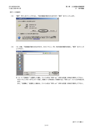 231-ND2824-000                                   第3章   入力画面の詳細説明
1.0 版 2009 年 8 月                                          3.7 保守機能

（前ページの続き）

 （５） “保存”ボタンをクリックすると、下記の画面が表示されますので“保存”をクリックします。




 （６） （５）の後、下記画面が表示されますので、ホストマシン（PC）内の任意の場所を指定し“保存”をクリック
      して下さい。




         ※（２）で“圧縮有り”を選択した場合、ファイル名は“XXXX.tgz”
                                           （XXXX は任意）の形式で保存して下さい。
          ホストマシン(PC)へダウンロード後に、解凍ツール等を使って解凍すると“XXXX.csv”ファイルが作成され
          ます。
          また、“圧縮無し”を選択した場合は、ファイル名は“XXXX.csv”
                                           （XXXX は任意）の形式で保存して下さい。




                                                       （次ページへ続く）

                                3-111
 