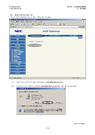 231-ND2824-000                              第3章   入力画面の詳細説明
1.0 版 2009 年 8 月                                     3.7 保守機能



［1］ ホストマシンへセーブ
 コンフィグデータをホストマシン（PC）へダウンロードします。




 （１） “ホストマシンへセーブ”をクリックすると、上記の画面が表示されます。

 （２） “config ファイル”をクリックすると下記の画面が表示されますので“OK”をクリックします。




                                                  （次ページへ続く）


                            3-114
 