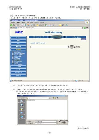 231-ND2824-000                                     第3章   入力画面の詳細説明
1.0 版 2009 年 8 月                                            3.7 保守機能



［2］ ホストマシンからロード
 コンフィグデータをホストマシン（PC）から本装置へアップロードします。




 （１） “ホストマシンからロード”をクリックすると、上記の画面が表示されます。

 （２） “参照…”をクリックすると下記の画面が表示されますので、ホストマシン内のコンフィグデータ
     (
     『[1]ホストマシンへセーブ』( 3-114ページ)でセーブしたファイル(例：necvoipgwipm.tgz))を選択して、
     “開く”をクリックします。




                                                         （次ページへ続く）


                                3-116
 