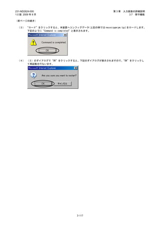 231-ND2824-000                                 第3章   入力画面の詳細説明
1.0 版 2009 年 8 月                                        3.7 保守機能

（前ページの続き）

 （３） “ロード”をクリックすると、本装置へコンフィグデータ(上記の例では necvoipgwipm.tgz)をロードします。
      下記のように“Command is completed”と表示されます。




 （４） （３）のダイアログで“OK”をクリックすると、下記のダイアログが表示されますので、“OK”をクリックし
     て再起動を行ないます。




                              3-117
 