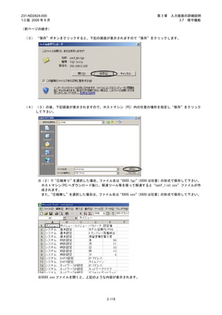 231-ND2824-000                                    第3章   入力画面の詳細説明
1.0 版 2009 年 8 月                                           3.7 保守機能

（前ページの続き）

 （３） “保存”ボタンをクリックすると、下記の画面が表示されますので“保存”をクリックします。




 （４） （３）の後、下記画面が表示されますので、ホストマシン（PC）内の任意の場所を指定し“保存”をクリック
     して下さい。




         ※（２）で“圧縮有り”を選択した場合、ファイル名は“XXXX.tgz”
                                           （XXXX は任意）の形式で保存して下さい。
          ホストマシン(PC)へダウンロード後に、解凍ツール等を使って解凍すると“conf_list.csv”ファイルが作
          成されます。
          また、“圧縮無し”を選択した場合は、ファイル名は“XXXX.csv”
                                           （XXXX は任意）の形式で保存して下さい。




         ※XXXX.csv ファイルを開くと、上記のような内容が表示されます。




                                 3-119
 