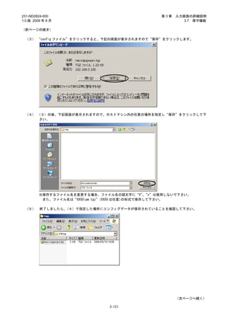 231-ND2824-000                               第3章   入力画面の詳細説明
1.0 版 2009 年 8 月                                      3.7 保守機能

（前ページの続き）

 （３） “config ファイル”をクリックすると、下記の画面が表示されますので“保存”をクリックします。




 （４） （３）の後、下記画面が表示されますので、ホストマシン内の任意の場所を指定し“保存”をクリックして下
      さい。




         ※保存するファイル名を変更する場合、ファイル名の頭文字に“V”“v”は使用しないで下さい。
                                                、
          また、ファイル名は“XXXXipm.tgz”(XXXX は任意)の形式で保存して下さい。

 （５）     終了しましたら、（４）で指定した場所にコンフィグデータが保存されていることを確認して下さい。




                                                   （次ページへ続く）

                             3-121
 