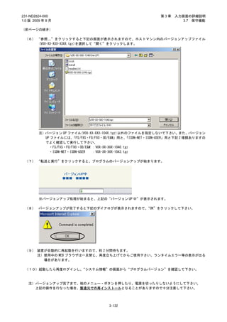 231-ND2824-000                                                    第3章   入力画面の詳細説明
1.0 版 2009 年 8 月                                                           3.7 保守機能

（前ページの続き）

 （６） “参照…”をクリックすると下記の画面が表示されますので、ホストマシン内のバージョンアップファイル
      (V0X-XX-XXX-XXXX.tgz)を選択して“開く”をクリックします。




         注）バージョン UP ファイル(V0X-XX-XXX-104X.tgz)以外のファイルを指定しないで下さい。また、バージョン
           UP ファイルには、   「FS/FXS・FO/FXO・OD/E&M」用と、    「ISDN-NET・ISDN-USER」用と下記 2 種類ありますの
           でよく確認して実行して下さい。
             ・FS/FXS・FO/FXO・OD/E&M ：V0X-XX-XXX-1040.tgz
             ・ISDN-NET・ISDN-USER   ：V0X-XX-XXX-1043.tgz

 （７） “転送と実行”をクリックすると、プログラムのバージョンアップが始まります。




         ※バージョンアップ処理が始まると、上記の“バージョン UP 中”が表示されます。

 （８） バージョンアップが完了すると下記のダイアログが表示されますので、“OK”をクリックして下さい。




 （９） 装置が自動的に再起動を行いますので、約 2 分間待ちます。
     注）使用中の WEB ブラウザは一旦閉じ、再度立ち上げてからご使用下さい。ランタイムエラー等の表示が出る
       場合があります。

 （１０）起動したら再度ログインし、“システム情報”の画面から“プログラムバージョン”を確認して下さい。



   注）バージョンアップ完了まで、他のメニュー・ボタンを押したり、電源を切ったりしないようにして下さい。
     上記の操作を行なった場合、製造元での再インストールとなることがありますので十分注意して下さい。




                                         3-122
 