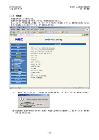 231-ND2824-000                              第3章   入力画面の詳細説明
1.0 版 2009 年 8 月                                     3.7 保守機能



3.7.9   再起動
 本装置の再立ち上げを実行します。
 接続中の呼は全て切断されますので、本コマンドの使用は注意して下さい。
 また、コンフィグ内容を変更した場合、“データセーブ”を行わずに“再起動”を行うと、変更内容が反映されません
 ので、“再起動”を行う前に“データセーブ”を実行して下さい。




 （１） “再起動”をクリックすると、下記のダイアログが表示されます。“OK”をクリックすると再起動を行います。




   注）再起動後は、使用中の WEB ブラウザは一旦閉じ、再度立ち上げてからご使用下さい。ランタイムエラー等の表示
     が出る場合があります。




                            3-123
 