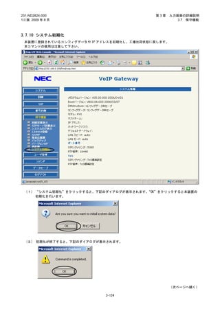 231-ND2824-000                            第3章     入力画面の詳細説明
1.0 版 2009 年 8 月                                     3.7 保守機能



3.7.10 システム初期化
 本装置に登録されているコンフィグデータや IP アドレスを初期化し、工場出荷状態に戻します。
 本コマンドの使用は注意して下さい。




 （１） “システム初期化”をクリックすると、下記のダイアログが表示されます。
                                      “OK”をクリックすると本装置の
     初期化を行います。




 （２） 初期化が終了すると、下記のダイアログが表示されます。




                                                  （次ページへ続く）

                          3-124
 