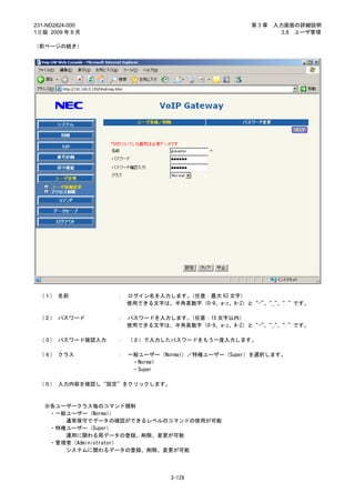 231-ND2824-000                                    第3章   入力画面の詳細説明
1.0 版 2009 年 8 月                                          3.8 ユーザ管理

（前ページの続き）




 （１） 名前            ：   ログイン名を入力します。（任意：最大 63 文字）
                       使用できる文字は、半角英数字（0-9、a-z、A-Z）と“-”“_”“.”です。
                                                      、  、

 （２） パスワード         ：   パスワードを入力します。（任意：15 文字以内）
                       使用できる文字は、半角英数字（0-9、a-z、A-Z）と“-”“_”“.”です。
                                                      、  、

 （３） パスワード確認入力     ：   （２）で入力したパスワードをもう一度入力します。

 （４） クラス           ：   一般ユーザー（Normal）／特権ユーザー（Super）を選択します。
                        ・Normal
                        ・Super

 （５） 入力内容を確認し“設定”をクリックします。



   ※各ユーザークラス毎のコマンド規制
    ・一般ユーザー（Normal）
       通常保守でデータの確認ができるレベルのコマンドの使用が可能
    ・特権ユーザー（Super）
       運用に関わる局データの登録、削除、変更が可能
    ・管理者（Administrator）
       システムに関わるデータの登録、削除、変更が可能




                                3-129
 