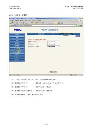 231-ND2824-000                                第3章   入力画面の詳細説明
1.0 版 2009 年 8 月                                      3.8 ユーザ管理



＜3＞     パスワード変更




 （１） “パスワード変更”をクリックすると、上記の画面が表示されます。

 （２） 変更前のパスワード     ：   現在ログインしているユーザーのパスワード

 （３） 変更後のパスワード     ：   新しいパスワードを入力

 （４） 変更後のパスワード再入力 ：    新しいパスワードを再入力

 （５） 入力内容を確認し“設定”をクリックします。




                             3-131
 