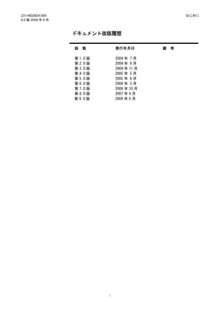 231-ND2824-000                                         はじめに
9.0 版 2009 年 8 月



                   ドキュメント改版履歴

                   版   数         発行年月日         備   考

                   第 1.0 版       2004 年 7 月
                   第 2.0 版       2004 年 8 月
                   第 3.0 版       2004 年 11 月
                   第 4.0 版       2005 年 5 月
                   第 5.0 版       2005 年 8 月
                   第 6.0 版       2006 年 3 月
                   第 7.0 版       2006 年 10 月
                   第 8.0 版       2007 年 4 月
                   第 9.0 版       2009 年 8 月




                             i
 