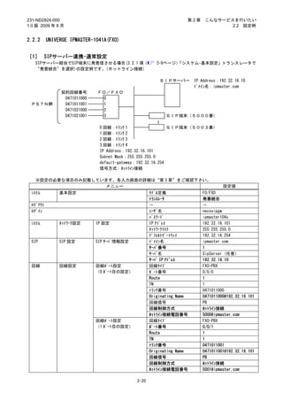 231-ND2824-000                                                    第2章     こんなサービスを行いたい
1.0 版 2009 年 8 月                                                                 2.2 設定例


2.2.2     UNIVERGE IPMASTER-1041A(FXO)


［1］ SIPサーバー連携-通常設定
   SIPサーバー経由でSIP端末に発着信させる場合(3.2.1 項（                  3-9ページ）
                                                            「システム-基本設定」トランスレータで
   “発着統合”を選択)の設定例です。  （ホットライン接続）

                                                          ＳＩＰサーバー     IP Address：192.32.16.10
                                                                      ﾄﾞﾒｲﾝ名：ipmaster.com
               契約回線番号        ＦＯ／ＦＸＯ
                0471011000     0
 ＰＳＴＮ網          0471011001     1
                0471021000     2
                0471021001     3                           ＳＩＰ端末（５０００番）
                                                      ～

                              0 回線：ﾄﾗﾝｸ 1                   ＳＩＰ端末（５００３番）
                              1 回線：ﾄﾗﾝｸ 2
                              2 回線：ﾄﾗﾝｸ 3
                              3 回線：ﾄﾗﾝｸ 4
                              IP Address：192.32.16.101
                              Subnet Mask：255.255.255.0
                              default-gateway：192.32.16.254
                              信号方式：ﾎｯﾄﾗｲﾝ接続

   ※設定の必要な項目のみ記載しています。各入力画面の詳細は“第 3 章”をご確認下さい。
                    メニュー                                                           設定値
 ｼｽﾃﾑ          基本設定                                ﾓﾃﾞﾙ定義                FO/FXO
                                                   ﾄﾗﾝｽﾚｰﾀ               発着統合
 ﾛｸﾞｱｳﾄ                                            －                     －
 ﾛｸﾞｲﾝ                                             ﾕｰｻﾞ名                 necvoipgw
                                                   ﾊﾟｽﾜｰﾄﾞ               ipmaster104x
 ｼｽﾃﾑ          ﾈｯﾄﾜｰｸ設定      IP 設定                 IP ｱﾄﾞﾚｽ              192.32.16.101
                                                   ﾈｯﾄﾜｰｸﾏｽｸ             255.255.255.0
                                                   ﾃﾞﾌｫﾙﾄｹﾞｰﾄｳｪｲ         192.32.16.254
 SIP           SIP 設定        SIP ｻｰﾊﾞ情報設定          ﾄﾞﾒｲﾝ名                ipmaster.com
                                                   ｻｰﾊﾞ番号                1
                                                   ｻｰﾊﾞ名                 SipServer（任意）
                                                   ｻｰﾊﾞ IP ｱﾄﾞﾚｽ         192.32.16.10
 回線            回線設定          回線ﾎﾟｰﾄ設定              回線ﾀｲﾌﾟ                FXO-PBX
                             （0 ﾎﾟｰﾄ目の設定）          ﾎﾟｰﾄ番号                0/0/0
                                                   Route                 1
                                                   TN                    1
                                                   ﾄﾗﾝｸ番号                0471011000
                                                   Originating Name      0471011000@192.32.16.101
                                                   回線信号                  PB
                                                   回線制御方式                ﾎｯﾄﾗｲﾝ接続
                                                   ﾎｯﾄﾗｲﾝ接続電話番号          5000@ipmaster.com
                             回線ﾎﾟｰﾄ設定              回線ﾀｲﾌﾟ                FXO-PBX
                             （1 ﾎﾟｰﾄ目の設定）          ﾎﾟｰﾄ番号                0/0/1
                                                   Route                 1
                                                   TN                    1
                                                   ﾄﾗﾝｸ番号                0471011001
                                                   Originating Name      0471011001@192.32.16.101
                                                   回線信号                  PB
                                                   回線制御方式                ﾎｯﾄﾗｲﾝ接続
                                                   ﾎｯﾄﾗｲﾝ接続電話番号          5001@ipmaster.com

                                            2-20
 