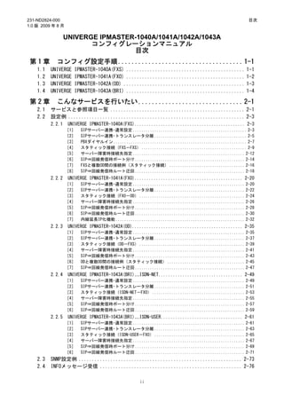 231-ND2824-000                                                                                    目次
1.0 版 2009 年 8 月

                  UNIVERGE IPMASTER-1040A/1041A/1042A/1043A
                         コンフィグレーションマニュアル
                                   目次
 第1章        コンフィグ設定手順 ..................................... 1-1
    1.1   UNIVERGE   IPMASTER-1040A(FXS) ............................................. 1-1
    1.2   UNIVERGE   IPMASTER-1041A(FXO) ............................................. 1-2
    1.3   UNIVERGE   IPMASTER-1042A(OD) .............................................. 1-3
    1.4   UNIVERGE   IPMASTER-1043A(BRI) ............................................. 1-4

 第2章        こんなサービスを行いたい ............................... 2-1
    2.1   サービスと参照項目一覧 ................................................... 2-1
    2.2   設定例 ................................................................... 2-3
          2.2.1    UNIVERGE IPMASTER-1040A(FXS).............................................. 2-3
                   ［1］   SIPサーバー連携-通常設定 ..................................................... 2-3
                   ［2］   SIPサーバー連携-トランスレータ分離 ........................................... 2-5
                   ［3］   PBXダイヤルイン .............................................................. 2-7
                   ［4］   スタティック接続（FXS－FXS） ................................................. 2-9
                   ［5］   サーバー障害時接続先指定 .................................................... 2-12
                   ［6］   SIP⇒回線発信時ポート分け ................................................... 2-14
                   ［7］   FXSと複数OD間の接続例（スタティック接続） ................................... 2-16
                   ［8］   SIP⇒回線発信時ルート迂回 ................................................... 2-18
          2.2.2    UNIVERGE IPMASTER-1041A(FXO)............................................. 2-20
                   ［1］   SIPサーバー連携-通常設定 .................................................... 2-20
                   ［2］   SIPサーバー連携-トランスレータ分離 .......................................... 2-22
                   ［3］   スタティック接続（FXO－OD） ................................................. 2-24
                   ［4］   サーバー障害時接続先指定 .................................................... 2-26
                   ［5］   SIP⇒回線発信時ポート分け ................................................... 2-28
                   ［6］   SIP⇒回線発信時ルート迂回 ................................................... 2-30
                   ［7］   内線延長IP化機能 ............................................................ 2-32
          2.2.3    UNIVERGE IPMASTER-1042A(OD).............................................. 2-35
                   ［1］   SIPサーバー連携-通常設定 .................................................... 2-35
                   ［2］   SIPサーバー連携-トランスレータ分離 .......................................... 2-37
                   ［3］   スタティック接続（OD－FXS） ................................................. 2-39
                   ［4］   サーバー障害時接続先指定 .................................................... 2-41
                   ［5］   SIP⇒回線発信時ポート分け ................................................... 2-43
                   ［6］   ODと複数OD間の接続例（スタティック接続） .................................... 2-45
                   ［7］   SIP⇒回線発信時ルート迂回 ................................................... 2-47
          2.2.4    UNIVERGE IPMASTER-1043A(BRI)…ISDN-NET................................... 2-49
                   ［1］   SIPサーバー連携-通常設定 .................................................... 2-49
                   ［2］   SIPサーバー連携-トランスレータ分離 .......................................... 2-51
                   ［3］   スタティック接続（ISDN-NET－FXO） ........................................... 2-53
                   ［4］   サーバー障害時接続先指定 .................................................... 2-55
                   ［5］   SIP⇒回線発信時ポート分け ................................................... 2-57
                   ［6］   SIP⇒回線発信時ルート迂回 ................................................... 2-59
          2.2.5    UNIVERGE IPMASTER-1043A(BRI)…ISDN-USER.................................. 2-61
                   ［1］   SIPサーバー連携-通常設定 .................................................... 2-61
                   ［2］   SIPサーバー連携-トランスレータ分離 .......................................... 2-63
                   ［3］   スタティック接続（ISDN-USER－FXO） .......................................... 2-65
                   ［4］   サーバー障害時接続先指定 .................................................... 2-67
                   ［5］   SIP⇒回線発信時ポート分け ................................................... 2-69
                   ［6］   SIP⇒回線発信時ルート迂回 ................................................... 2-71
    2.3   SNMP設定例 .............................................................. 2-73
    2.4   INFOメッセージ受信 ...................................................... 2-76

                                                  ii
 